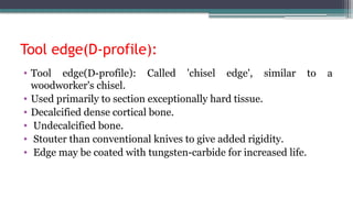 Tool edge(D-profile):
• Tool edge(D-profile): Called 'chisel edge', similar to a
woodworker's chisel.
• Used primarily to section exceptionally hard tissue.
• Decalcified dense cortical bone.
• Undecalcified bone.
• Stouter than conventional knives to give added rigidity.
• Edge may be coated with tungsten-carbide for increased life.
 