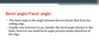 Bevel angle/Facet angle:
• The facet angle is the angle between the two facets that form the
cutting edge.
• Usually vary between 27-32. Smaller the bevel angle sharper is the
knife, however too small bevel angle permits elastic distortion of
the edge.
 