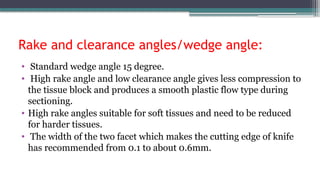 Rake and clearance angles/wedge angle:
• Standard wedge angle 15 degree.
• High rake angle and low clearance angle gives less compression to
the tissue block and produces a smooth plastic flow type during
sectioning.
• High rake angles suitable for soft tissues and need to be reduced
for harder tissues.
• The width of the two facet which makes the cutting edge of knife
has recommended from 0.1 to about 0.6mm.
 