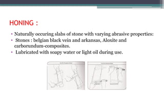 HONING :
• Naturally occuring slabs of stone with varying abrasive properties:
• Stones : belgian black vein and arkansas, Aloxite and
carborundum-composites.
• Lubricated with soapy water or light oil during use.
 
