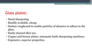 Glass plates:
• Hand sharpening.
• Readily available ,cheap.
• Surface roughened to enable particles of abrasive to adhere to the
glass.
• Easily cleaned after use.
• Copper and bronze plates: automatic knife sharpening machines.
• Expensive, superior properties.
 