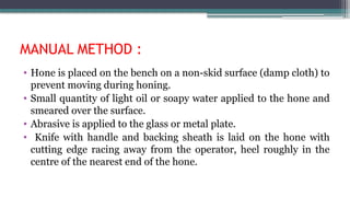 MANUAL METHOD :
• Hone is placed on the bench on a non-skid surface (damp cloth) to
prevent moving during honing.
• Small quantity of light oil or soapy water applied to the hone and
smeared over the surface.
• Abrasive is applied to the glass or metal plate.
• Knife with handle and backing sheath is laid on the hone with
cutting edge racing away from the operator, heel roughly in the
centre of the nearest end of the hone.
 