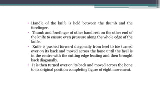 • Handle of the knife is held between the thumb and the
forefinger.
• Thumb and forefinger of other hand rest on the other end of
the knife to ensure even pressure along the whole edge of the
knife.
• Knife is pushed forward diagonally from heel to toe turned
over on its back and moved across the hone until the heel is
in the centre with the cutting edge leading and then brought
back diagonally.
• It is then turned over on its back and moved across the hone
to its original position completing figure of eight movement.
 
