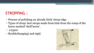 STROPPING :
• Process of polishing an already fairly sharp edge.
• Types of strop: best strops made from hide from the rump of the
horse marked 'shell horse'.
• 2 types:
• flexible(hanging) and rigid.
 