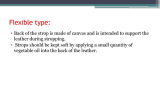 Flexible type:
• Back of the strop is made of canvas and is intended to support the
leather during stropping.
• Strops should be kept soft by applying a small quantity of
vegetable oil into the back of the leather.
 