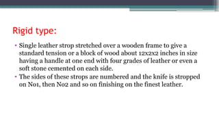 Rigid type:
• Single leather strop stretched over a wooden frame to give a
standard tension or a block of wood about 12x2x2 inches in size
having a handle at one end with four grades of leather or even a
soft stone cemented on each side.
• The sides of these strops are numbered and the knife is stropped
on No1, then No2 and so on finishing on the finest leather.
 