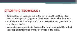STROPPING TECHNIQUE :
• Knife is laid on the near end of the strop with the cutting edge
towards the operator (opposite direction to that used in honing.)
• Knife held with forefinger and thumb to facilitate easy rotation at
end of each stroke.
• Action is exact opposite to that used in honing,using full length of
the strop and stropping evenly the whole of the blade.
 