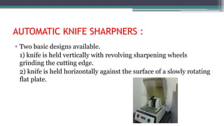 AUTOMATIC KNIFE SHARPNERS :
• Two basic designs available.
1) knife is held vertically with revolving sharpening wheels
grinding the cutting edge.
2) knife is held horizontally against the surface of a slowly rotating
flat plate.
 