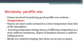 Microtomy- paraffin wax
• Factors involved in producing good paraffin-wax sections :
Temperature:
• Tissues are more easily sectioned at a lower temperature than that
of the atmosphere.
• Lowering temperature brings tissues of differing composition to a
more uniform consistency, degree of hardness-ensures a uniform
cutting process.
• Blocks are cooled by keeping, face down on ice-tray (2-3min).
 
