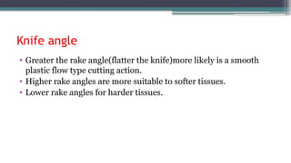 Knife angle
• Greater the rake angle(flatter the knife)more likely is a smooth
plastic flow type cutting action.
• Higher rake angles are more suitable to softer tissues.
• Lower rake angles for harder tissues.
 