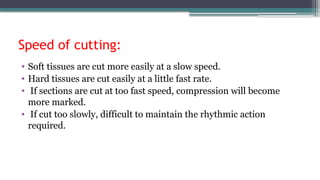 Speed of cutting:
• Soft tissues are cut more easily at a slow speed.
• Hard tissues are cut easily at a little fast rate.
• If sections are cut at too fast speed, compression will become
more marked.
• If cut too slowly, difficult to maintain the rhythmic action
required.
 