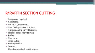 PARAFFIN SECTION CUTTING
• Equipment required:
• Microtome.
• Flotation (water bath).
• Slide drying oven or hot plate.
• Fine pointed or curved forceps.
• Sable or camel haired brush.
• Scalpel.
• Slide rack.
• Clean slides.
• Teasing needle.
• Ice tray.
• Chemical resistant pencil or pen.
 