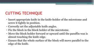 CUTTING TECHNIQUE
• Insert appropriate knife in the knife-holder of the microtome and
screw it tightly in position.
• Correctly set the adjustable knife angles.
• Fix the block in the block holder of the microtome.
• Move the block holder forward or upward until the paraffin wax is
almost touching the knife edge.
• Ensure that the whole surface of the block will move parallel to the
edge of the knife.
 