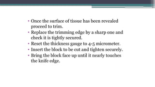 • Once the surface of tissue has been revealed
proceed to trim.
• Replace the trimming edge by a sharp one and
check it is tightly secured.
• Reset the thickness gauge to 4-5 micrometer.
• Insert the block to be cut and tighten securely.
• Bring the block face up until it nearly touches
the knife edge.
 