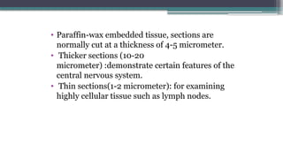 • Paraffin-wax embedded tissue, sections are
normally cut at a thickness of 4-5 micrometer.
• Thicker sections (10-20
micrometer) :demonstrate certain features of the
central nervous system.
• Thin sections(1-2 micrometer): for examining
highly cellular tissue such as lymph nodes.
 