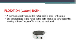 FLOTATION (water) BATH :
• A thermostatically controlled water bath is used for floating.
• The temperature of the water in the bath should be 10°C below the
melting point of the paraffin wax to be sectioned.
 
