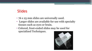 • 76 x 25 mm slides are universally used.
• Larger slides are available for use with specialty
tissues such as eyes or brain.
• Colored, frost-ended slides may be used for
specialized Techniques.
Slides
 