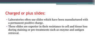 Charged or plus slides:
• Laboratories often use slides which have been manufactured with
a permanent positive charge.
• These slides are superior in their resistance to cell and tissue loss
during staining or pre-treatments such as enzyme and antigen
retrieval.
 