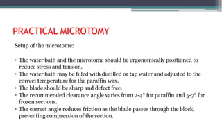 PRACTICAL MICROTOMY
Setup of the microtome:
• The water bath and the microtome should be ergonomically positioned to
reduce stress and tension.
• The water bath may be filled with distilled or tap water and adjusted to the
correct temperature for the paraffin wax.
• The blade should be sharp and defect free.
• The recommended clearance angle varies from 2-4° for paraffin and 5-7° for
frozen sections.
• The correct angle reduces friction as the blade passes through the block,
preventing compression of the section.
 