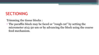 SECTIONING
Trimming the tissue blocks :
• The paraffin block may be faced or "rough cut" by setting the
micrometer at15-30 um or by advancing the block using the coarse
feed mechanism.
 