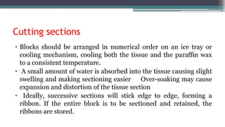 Cutting sections
• Blocks should be arranged in numerical order on an ice tray or
cooling mechanism, cooling both the tissue and the paraffin wax
to a consistent temperature.
• A small amount of water is absorbed into the tissue causing slight
swelling and making sectioning easier Over-soaking may cause
expansion and distortion of the tissue section
• Ideally, successive sections will stick edge to edge, forming a
ribbon. If the entire block is to be sectioned and retained, the
ribbons are stored.
 
