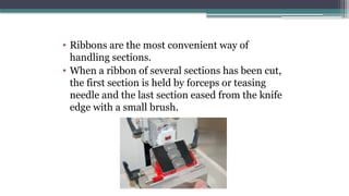 • Ribbons are the most convenient way of
handling sections.
• When a ribbon of several sections has been cut,
the first section is held by forceps or teasing
needle and the last section eased from the knife
edge with a small brush.
 