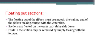 Floating out sections:
• The floating out of the ribbon must be smooth, the trailing end of
the ribbon making contact with the water first.
• Sections are floated on the water bath shiny side down.
• Folds in the section may be removed by simply teasing with the
forceps.
 