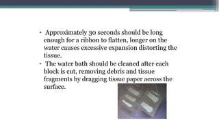 • Approximately 30 seconds should be long
enough for a ribbon to flatten, longer on the
water causes excessive expansion distorting the
tissue.
• The water bath should be cleaned after each
block is cut, removing debris and tissue
fragments by dragging tissue paper across the
surface.
 