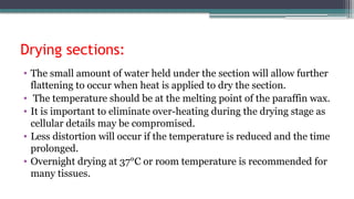 Drying sections:
• The small amount of water held under the section will allow further
flattening to occur when heat is applied to dry the section.
• The temperature should be at the melting point of the paraffin wax.
• It is important to eliminate over-heating during the drying stage as
cellular details may be compromised.
• Less distortion will occur if the temperature is reduced and the time
prolonged.
• Overnight drying at 37°C or room temperature is recommended for
many tissues.
 