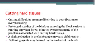 Cutting hard tissues
• Cutting difficulties are more likely due to poor fixation or
overprocessing.
• Prolonged soaking of the block or exposing the block surface to
running tap water for 30 minutes overcomes many of the
problems associated with cutting hard tissues.
• A slight reduction in the knife angle may also yield results.
• Softening agents may be used on the surface of the block.
 