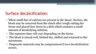 Surface decalcification:
• When small foci of calcium are present in the tissue. Section, the
block may be removed from the chuck after rough cutting the
tissue and placed face down in a dish which contains a small
amount of decalcifying solution.
• The exposure time will vary depending on the tissue.
• The block is rinsed well, blotted dry, chilled and returned to the
microtome.
• Diagnostic materials may be compromised if over decalcification
occurs.
 