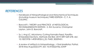 REFERENCES
• Handbook of Histopathological and Histochemical Techniques
(including museum techniques) THIRD EDITION - C. F. A.
CULLING.
• Bancroft’s THEORY and PRACTICE of HISTOLOGICAL
TECHNIQUESEIGHTH EDITION - S. Kim Suvarna, Christopher
Layton, John D. Bancroft.
• Sy J, Ang LC. Microtomy: Cutting Formalin-Fixed, Paraffin-
Embedded Sections. Methods Mol Biol. 2019;1897:269-278. doi:
10.1007/978-1-4939-8935-5_23. PMID: 30539451.
• A review of artifacts in histopathology. J Oral Maxillofac Pathol.
2018 May-Aug;22(2):279. doi: 10.4103/jomfp.JOMP
 