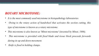 ROTARY MICROTOME:
• It is the most commonly used microtome in histopathology laboratories
• Owing to the rotary action of handwheel that activates the section cutting, this
type of microtome is known as a rotary microtome.
• This microtome is also known as 'Minot microtome' (invented by Minot, 1886).
• This microtome is provided with fixed blade and tissue block proceeds forwards
during its up and down movement.
• Knife is fixed in holding clamps.
 