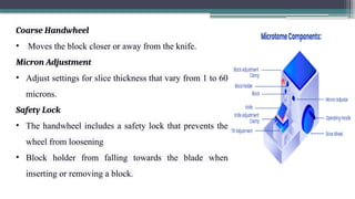 Coarse Handwheel
• Moves the block closer or away from the knife.
Micron Adjustment
• Adjust settings for slice thickness that vary from 1 to 60
microns.
Safety Lock
• The handwheel includes a safety lock that prevents the
wheel from loosening
• Block holder from falling towards the blade when
inserting or removing a block.
 