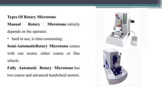 Types Of Rotary Microtome
Manual Rotary Microtome entirely
depends on the operator.
• hard to use, is time-consuming.
Semi-AutomaticRotary Microtome comes
with one motor, either coarse or fine
wheels.
Fully Automatic Rotary Microtome has
two coarse and advanced handwheel motors.
 