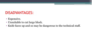 DISADVANTAGES:
• Expensive.
• Unsuitable to cut large block.
• Knife faces up and so may be dangerous to the technical staff.
 