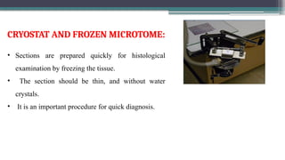 • Sections are prepared quickly for histological
examination by freezing the tissue.
• The section should be thin, and without water
crystals.
• It is an important procedure for quick diagnosis.
CRYOSTAT AND FROZEN MICROTOME:
 