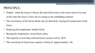 PRINCIPLE:
• Simple - when the tissue is frozen, the interstitial water in the tissue turns to ice and
in this state the tissue is firm, the ice acting as the embedding medium.
• The consistency of the frozen block may be altered by varying the temperature of the
tissue.
• Reducing the temperature -harder block;
• Raising the temperature- tissue block softer.
• The majority of non-fatty unfixed tissues section well at -20°C.
• The sectioning of fixed tissue requires a block of -approximately -10c
 