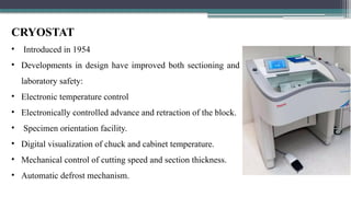CRYOSTAT
• Introduced in 1954
• Developments in design have improved both sectioning and
laboratory safety:
• Electronic temperature control
• Electronically controlled advance and retraction of the block.
• Specimen orientation facility.
• Digital visualization of chuck and cabinet temperature.
• Mechanical control of cutting speed and section thickness.
• Automatic defrost mechanism.
 