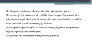 • The best frozen sections are obtained when the tissue is frozen quickly.
• The method of choice is isopentane cooled by liquid nitrogen. The problem with
using liquid nitrogen alone is the formation of nitrogen vapor bubbles around the
tissue and inhibit rapid, even cooling of the tissue.
• This can produce freeze artifact. in the tissue making diagnostic interpretation
difficult, especially in muscle biopsies.
• This problem can be overcome by snap freezing the tissue.
 