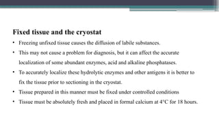 Fixed tissue and the cryostat
• Freezing unfixed tissue causes the diffusion of labile substances.
• This may not cause a problem for diagnosis, but it can affect the accurate
localization of some abundant enzymes, acid and alkaline phosphatases.
• To accurately localize these hydrolytic enzymes and other antigens it is better to
fix the tissue prior to sectioning in the cryostat.
• Tissue prepared in this manner must be fixed under controlled conditions
• Tissue must be absolutely fresh and placed in formal calcium at 4°C for 18 hours.
 