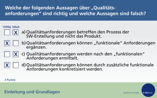Quelle & Urheber © IREB e.V.
richtig falsch
a) Qualitätsanforderungen betreffen den Prozess der
SW-Erstellung und nicht das Produkt.
b)Qualitätsanforderungen können „funktionale“ Anforderungen
ergänzen.
c) Qualitätsanforderungen werden nach den „funktionalen“
Anforderungen ermittelt.
d)Qualitätsanforderungen können durch zusätzliche funktionale
Anforderungen konkretisiert werden.
Welche der folgenden Aussagen über „Qualitäts-
anforderungen“ sind richtig und welche Aussagen sind falsch?
Einleitung und Grundlagen
2 Punkte
X
X
X
X
 