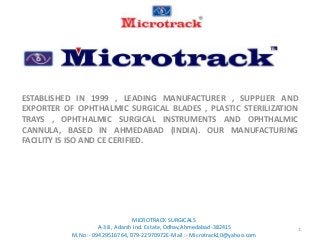 ESTABLISHED IN 1999 , LEADING MANUFACTURER , SUPPLIER AND
EXPORTER OF OPHTHALMIC SURGICAL BLADES , PLASTIC STERILIZATION
TRAYS , OPHTHALMIC SURGICAL INSTRUMENTS AND OPHTHALMIC
CANNULA, BASED IN AHMEDABAD (INDIA). OUR MANUFACTURING
FACILITY IS ISO AND CE CERIFIED.
1
MICROTRACK SURGICALS
A-38 , Adarsh Ind. Estate, Odhav,Ahmedabad-382415
M.No :- 09429516764, 079-22970972E-Mail :- Microtrack10@yahoo.com
 