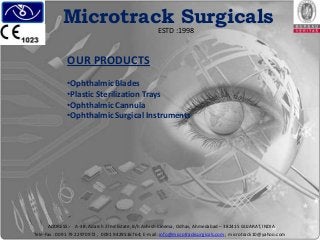 Microtrack Surgicals
ESTD :1998

OUR PRODUCTS
•Ophthalmic Blades
•Plastic Sterilization Trays
•Ophthalmic Cannula
•Ophthalmic Surgical Instruments

ADDRESS:- A-38, Adarsh 2 Ind Estate, B/h Ashish Cinema, Odhav, Ahmedabad – 382415 GUJARAT, INDIA
Tele-Fax : 0091 79 22970972 , 0091 9429516764; E-mail: info@microtracksurgicals.com; microtrack10@yahoo.com

 