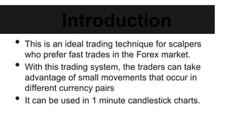 Introduction
• This is an ideal trading technique for scalpers who
prefer fast trades in the Forex market.
• With this trading system, the traders can take advantage
of small movements that occur in different currency
pairs
• It can be used in 1 minute candlestick charts.
 