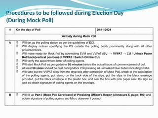 4 On the day of Poll 20-11-2024
Activity during Mock Poll
A  Will set up the polling station as per the guidelines of ECI.
 Will display notices specifying the PS outside the polling booth prominently along with all other
posters/notices.
 Will make ready for Mock Poll by connecting EVM and VVPAT (BU → VVPAT → CU / Unlock Paper
Roll knob(vertical position) of VVPAT / Switch ON the CU).
 Will verify the appointment letter of polling agents.
 Will start Mock Poll as per guideline 90 minutes before the actual hours of commencement of poll.
 At least 50 votes should be cast during Mock Poll pressing all unmasked blue button including NOTA.
 Will take out the VVPAT slips from the drop box after completion of Mock Poll, check to the satisfaction
of the polling agents, put stamp on the back side of the slips, put the slips in the black envelope
provided, put the black envelope in the plastic box, and seal the box with pink paper seal. Do sign as
well as obtain signature of polling agents on the envelope.
B  Will fill up Part-I (Mock Poll Certificate) of Presiding Officer’s Report (Annexure-5, page- 100) and
obtain signature of polling agents and Micro observer if posted
Procedures to be followed during Election Day
(During Mock Poll)
 