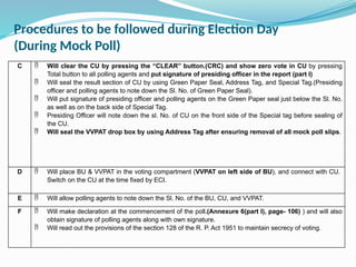 Procedures to be followed during Election Day
(During Mock Poll)
C  Will clear the CU by pressing the “CLEAR” button.(CRC) and show zero vote in CU by pressing
Total button to all polling agents and put signature of presiding officer in the report (part I)
 Will seal the result section of CU by using Green Paper Seal, Address Tag, and Special Tag.(Presiding
officer and polling agents to note down the Sl. No. of Green Paper Seal).
 Will put signature of presiding officer and polling agents on the Green Paper seal just below the Sl. No.
as well as on the back side of Special Tag.
 Presiding Officer will note down the sl. No. of CU on the front side of the Special tag before sealing of
the CU.
 Will seal the VVPAT drop box by using Address Tag after ensuring removal of all mock poll slips.
D  Will place BU & VVPAT in the voting compartment (VVPAT on left side of BU), and connect with CU.
Switch on the CU at the time fixed by ECI.
E  Will allow polling agents to note down the Sl. No. of the BU, CU, and VVPAT.
F  Will make declaration at the commencement of the poll.(Annexure 6(part I), page- 106) ) and will also
obtain signature of polling agents along with own signature.
 Will read out the provisions of the section 128 of the R. P. Act 1951 to maintain secrecy of voting.
 