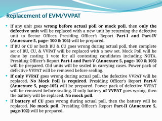 Replacement of EVM/VVPAT
 If any unit goes wrong before actual poll or mock poll, then only the
defective unit will be replaced with a new unit by returning the defective
unit to Sector Officer. Presiding Officer’s Report Part-I and Part-IV
(Annexure 5, page- 100 & 104) will be prepared.
 If BU or CU or both BU & CU goes wrong during actual poll, then complete
set of BU, CU, & VVPAT will be replaced with a new set. Mock Poll will be
done by casting 1 vote for all contesting candidates including NOTA.
Presiding Officer’s Report Part-I and Part-V (Annexure 5, page- 100 & 105)
will be prepared. Old units will be sealed in carrying cases. Power pack of
defective VVPAT will be removed before sealing.
 If only VVPAT goes wrong during actual poll, the defective VVPAT will be
replaced. No Mock Poll is required. Presiding Officer’s Report Part-V
(Annexure 5, page-105) will be prepared. Power pack of defective VVPAT
will be removed before sealing. If only battery of VVPAT goes wrong, then
the battery will be replaced. No mock poll.
 If battery of CU goes wrong during actual poll, then the battery will be
replaced. No mock poll. Presiding Officer’s Report Part-II (Annexure 5,
page-102) will be prepared.
 