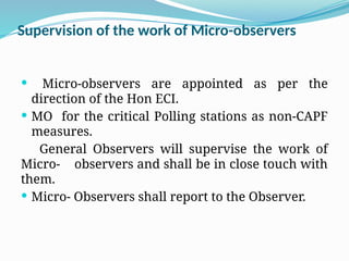 Supervision of the work of Micro-observers
 Micro-observers are appointed as per the
direction of the Hon ECI.
 MO for the critical Polling stations as non-CAPF
measures.
General Observers will supervise the work of
Micro- observers and shall be in close touch with
them.
 Micro- Observers shall report to the Observer.
 