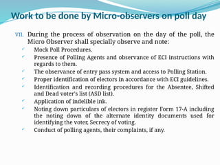 Work to be done by Micro-observers on poll day
VII. During the process of observation on the day of the poll, the
Micro Observer shall specially observe and note:
 Mock Poll Procedures.
 Presence of Polling Agents and observance of ECI instructions with
regards to them.
 The observance of entry pass system and access to Polling Station.
 Proper identification of electors in accordance with ECI guidelines.
 Identification and recording procedures for the Absentee, Shifted
and Dead voter's list (ASD list).
 Application of indelible ink.
 Noting down particulars of electors in register Form 17-A including
the noting down of the alternate identity documents used for
identifying the voter, Secrecy of voting.
 Conduct of polling agents, their complaints, if any.
 